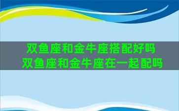 双鱼座和金牛座搭配好吗 双鱼座和金牛座在一起配吗